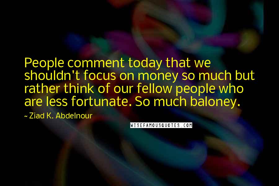 Ziad K. Abdelnour Quotes: People comment today that we shouldn't focus on money so much but rather think of our fellow people who are less fortunate. So much baloney.