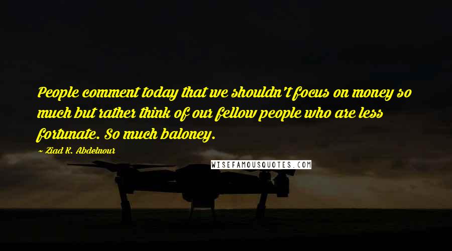 Ziad K. Abdelnour Quotes: People comment today that we shouldn't focus on money so much but rather think of our fellow people who are less fortunate. So much baloney.