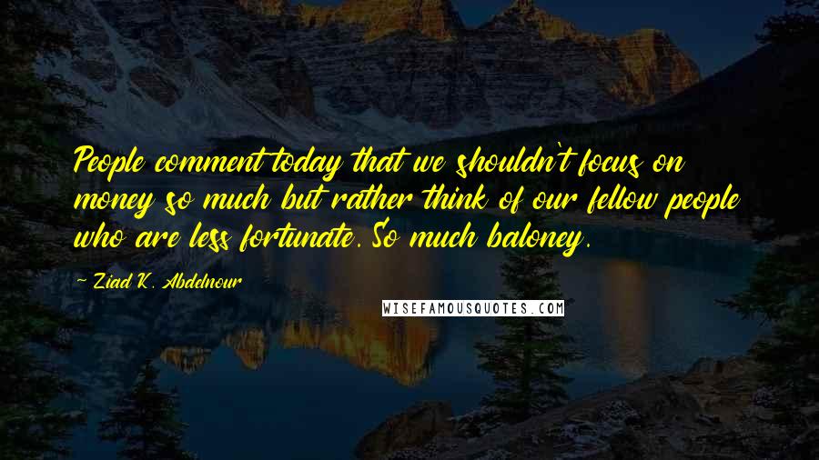 Ziad K. Abdelnour Quotes: People comment today that we shouldn't focus on money so much but rather think of our fellow people who are less fortunate. So much baloney.