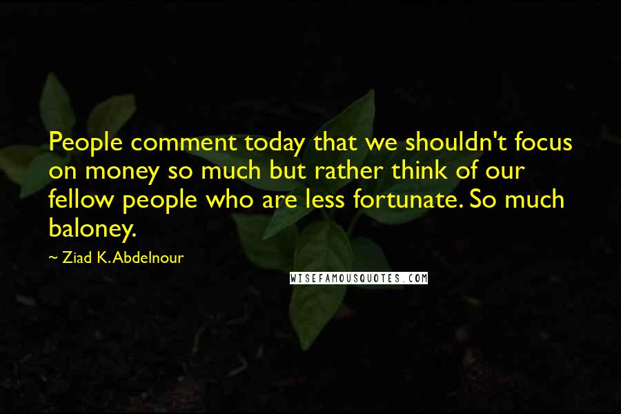 Ziad K. Abdelnour Quotes: People comment today that we shouldn't focus on money so much but rather think of our fellow people who are less fortunate. So much baloney.