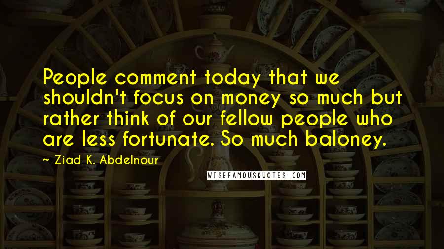 Ziad K. Abdelnour Quotes: People comment today that we shouldn't focus on money so much but rather think of our fellow people who are less fortunate. So much baloney.