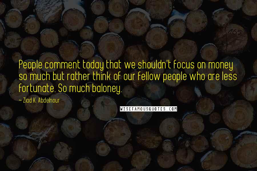 Ziad K. Abdelnour Quotes: People comment today that we shouldn't focus on money so much but rather think of our fellow people who are less fortunate. So much baloney.