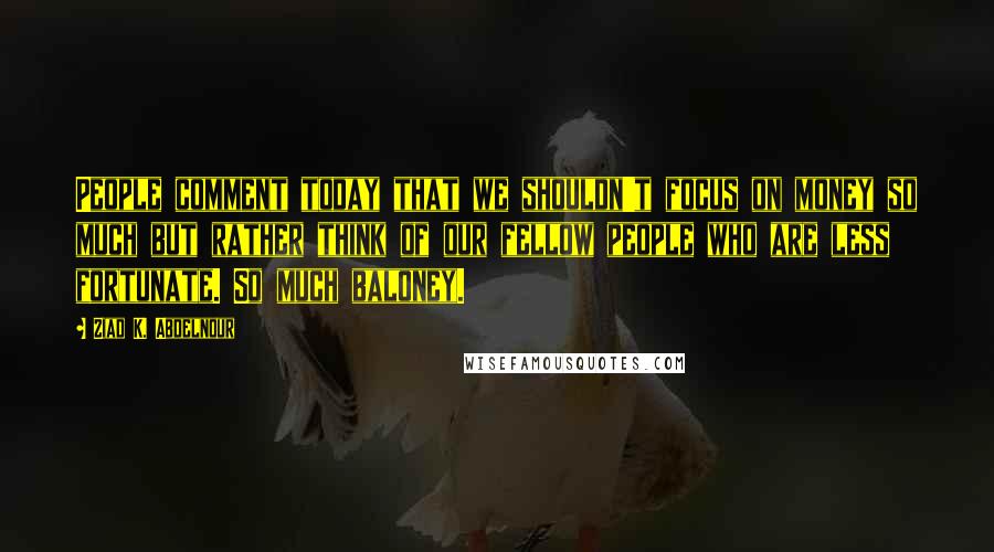 Ziad K. Abdelnour Quotes: People comment today that we shouldn't focus on money so much but rather think of our fellow people who are less fortunate. So much baloney.