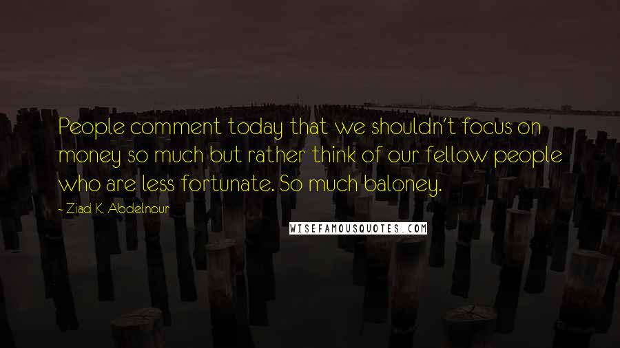 Ziad K. Abdelnour Quotes: People comment today that we shouldn't focus on money so much but rather think of our fellow people who are less fortunate. So much baloney.