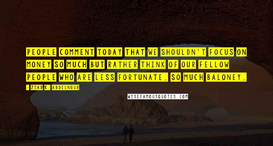 Ziad K. Abdelnour Quotes: People comment today that we shouldn't focus on money so much but rather think of our fellow people who are less fortunate. So much baloney.