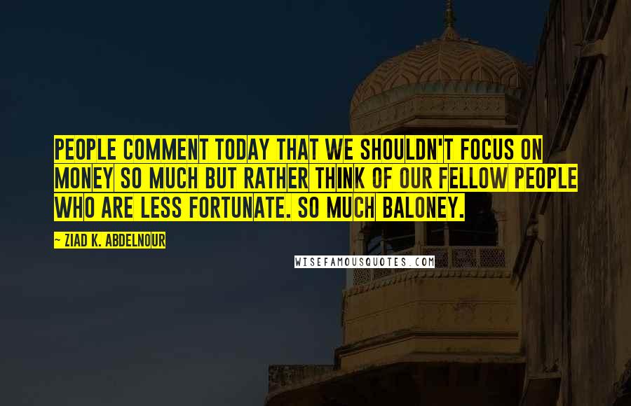 Ziad K. Abdelnour Quotes: People comment today that we shouldn't focus on money so much but rather think of our fellow people who are less fortunate. So much baloney.