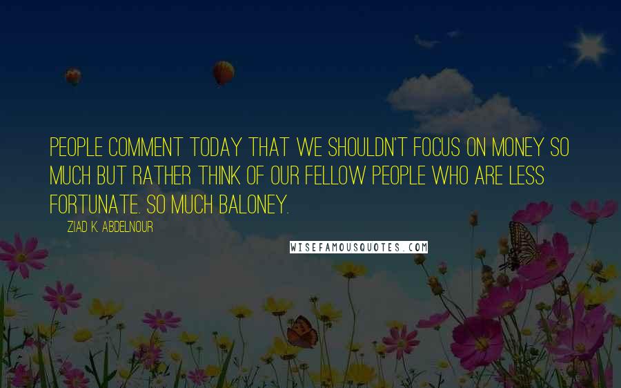 Ziad K. Abdelnour Quotes: People comment today that we shouldn't focus on money so much but rather think of our fellow people who are less fortunate. So much baloney.