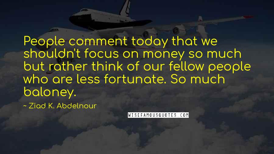 Ziad K. Abdelnour Quotes: People comment today that we shouldn't focus on money so much but rather think of our fellow people who are less fortunate. So much baloney.