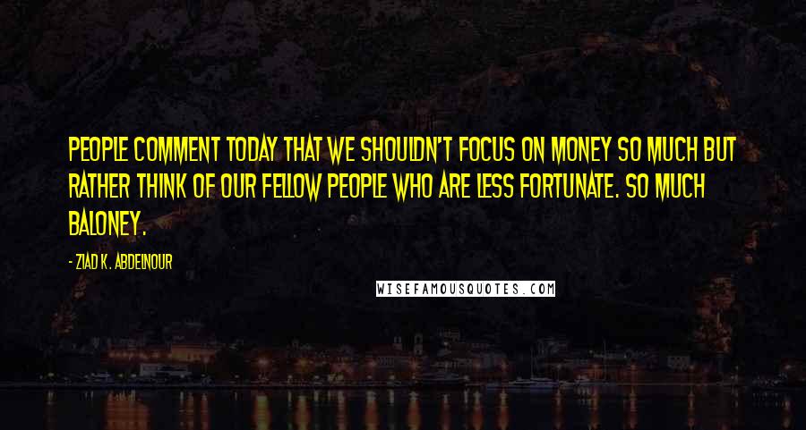 Ziad K. Abdelnour Quotes: People comment today that we shouldn't focus on money so much but rather think of our fellow people who are less fortunate. So much baloney.