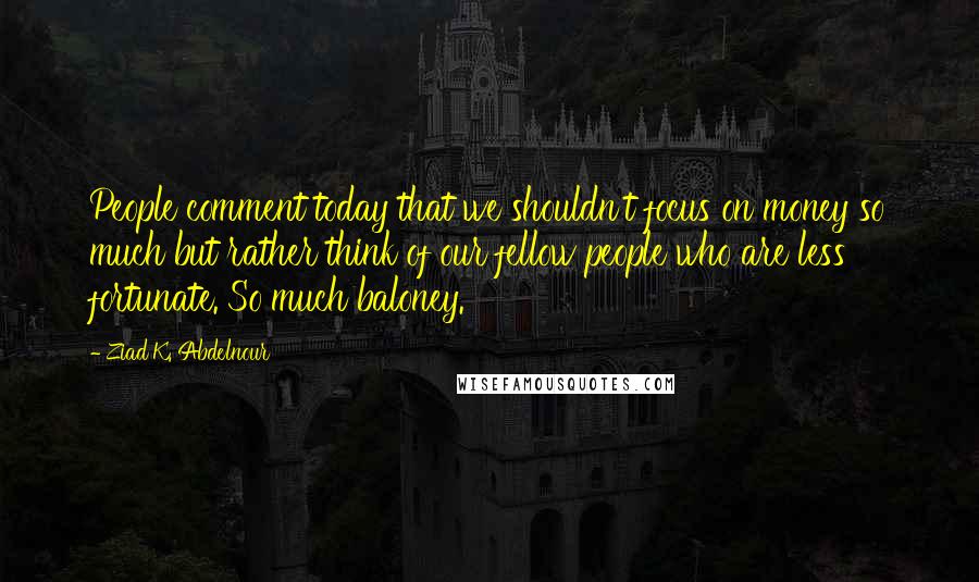 Ziad K. Abdelnour Quotes: People comment today that we shouldn't focus on money so much but rather think of our fellow people who are less fortunate. So much baloney.