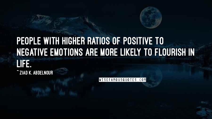 Ziad K. Abdelnour Quotes: People with higher ratios of positive to negative emotions are more likely to flourish in life.