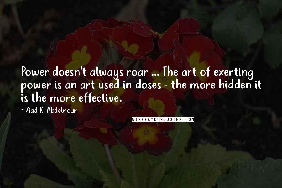 Ziad K. Abdelnour Quotes: Power doesn't always roar ... The art of exerting power is an art used in doses - the more hidden it is the more effective.