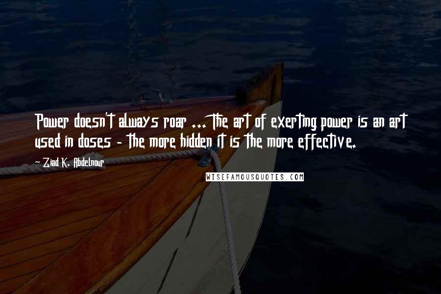 Ziad K. Abdelnour Quotes: Power doesn't always roar ... The art of exerting power is an art used in doses - the more hidden it is the more effective.