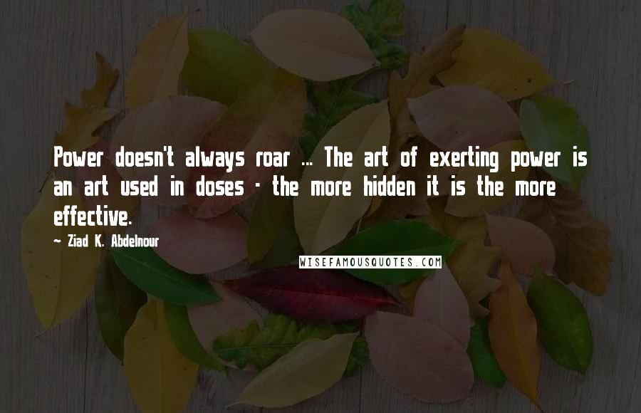 Ziad K. Abdelnour Quotes: Power doesn't always roar ... The art of exerting power is an art used in doses - the more hidden it is the more effective.
