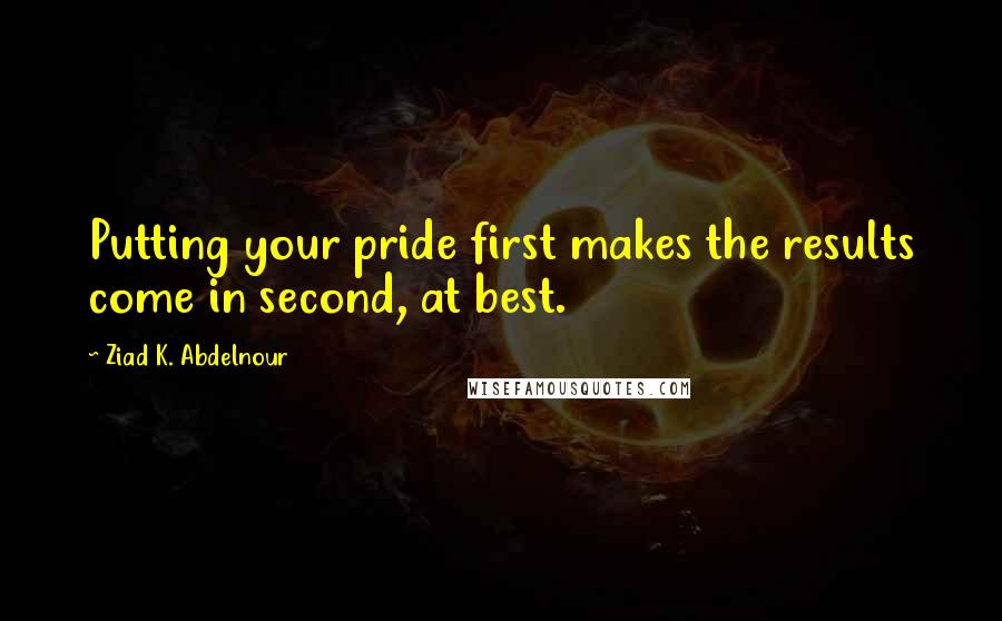 Ziad K. Abdelnour Quotes: Putting your pride first makes the results come in second, at best.