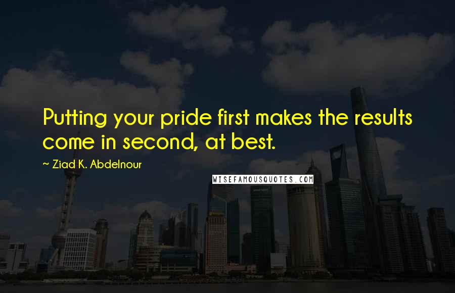 Ziad K. Abdelnour Quotes: Putting your pride first makes the results come in second, at best.