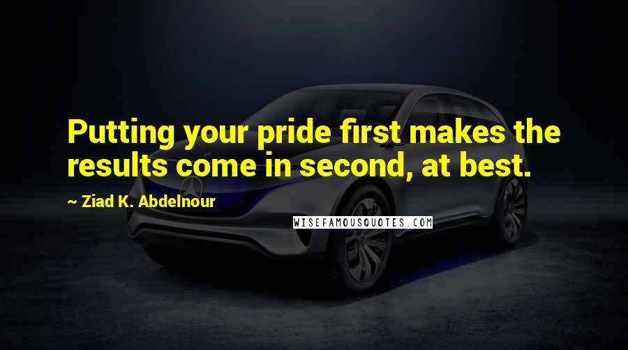 Ziad K. Abdelnour Quotes: Putting your pride first makes the results come in second, at best.