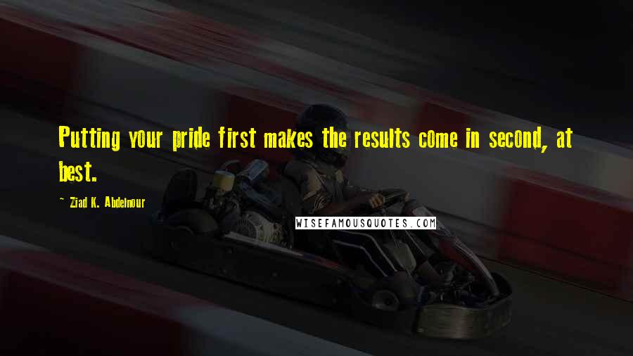 Ziad K. Abdelnour Quotes: Putting your pride first makes the results come in second, at best.