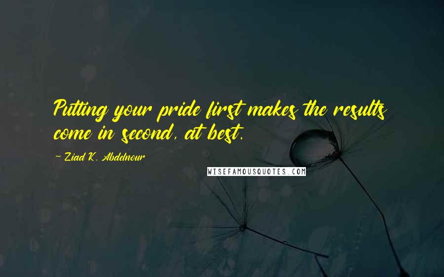 Ziad K. Abdelnour Quotes: Putting your pride first makes the results come in second, at best.