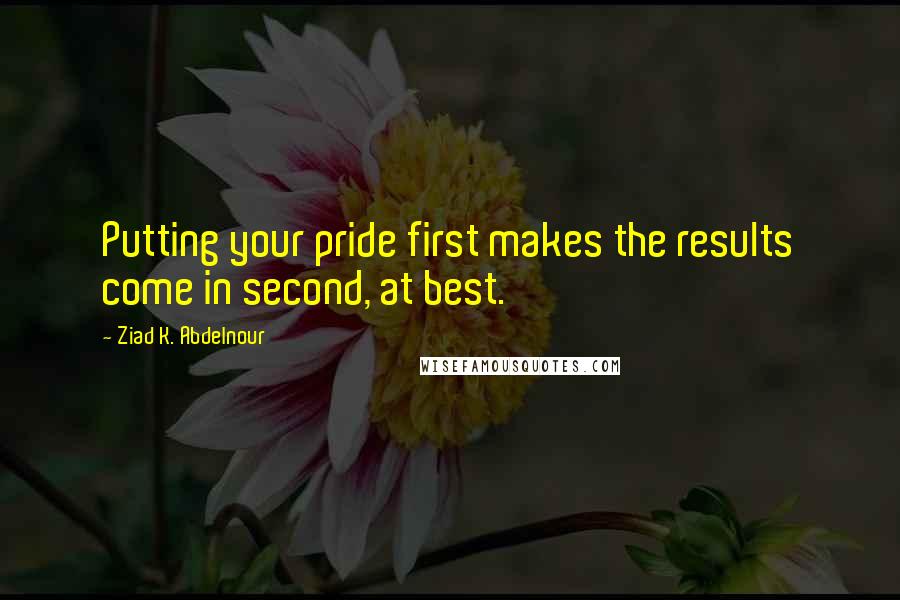 Ziad K. Abdelnour Quotes: Putting your pride first makes the results come in second, at best.