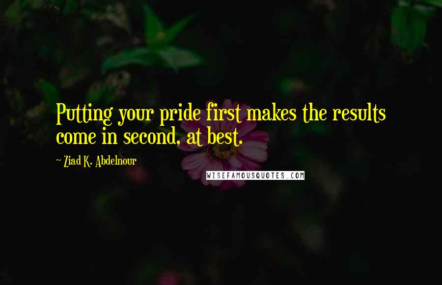 Ziad K. Abdelnour Quotes: Putting your pride first makes the results come in second, at best.