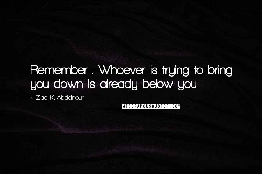 Ziad K. Abdelnour Quotes: Remember ... Whoever is trying to bring you down is already below you.