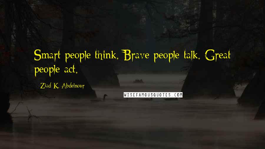 Ziad K. Abdelnour Quotes: Smart people think. Brave people talk. Great people act.
