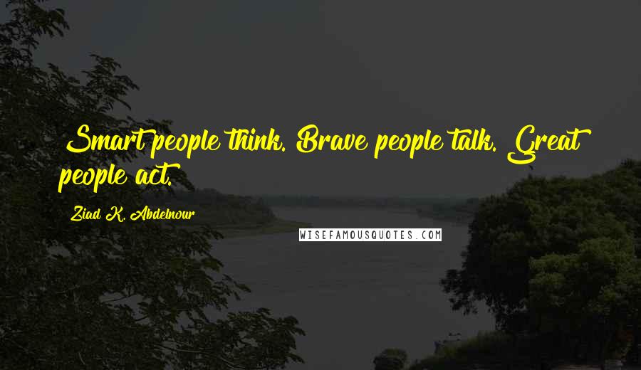 Ziad K. Abdelnour Quotes: Smart people think. Brave people talk. Great people act.