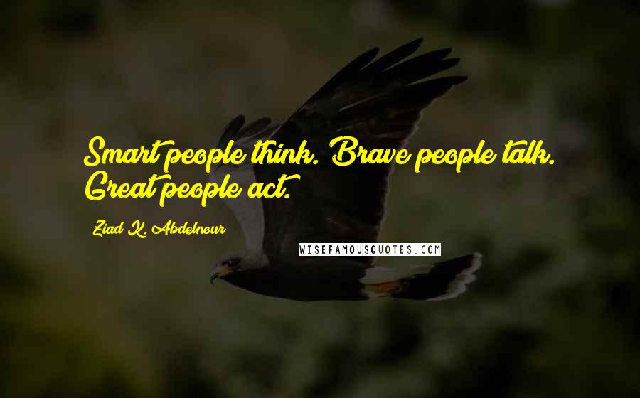 Ziad K. Abdelnour Quotes: Smart people think. Brave people talk. Great people act.