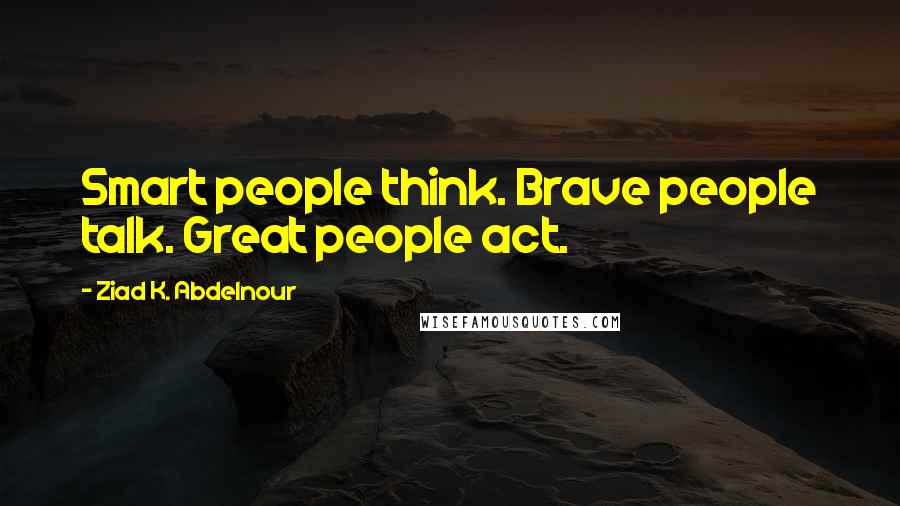 Ziad K. Abdelnour Quotes: Smart people think. Brave people talk. Great people act.