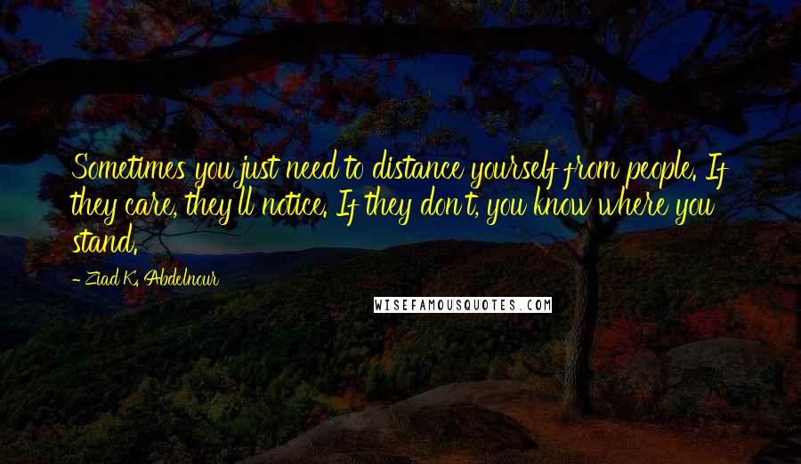 Ziad K. Abdelnour Quotes: Sometimes you just need to distance yourself from people. If they care, they'll notice. If they don't, you know where you stand.