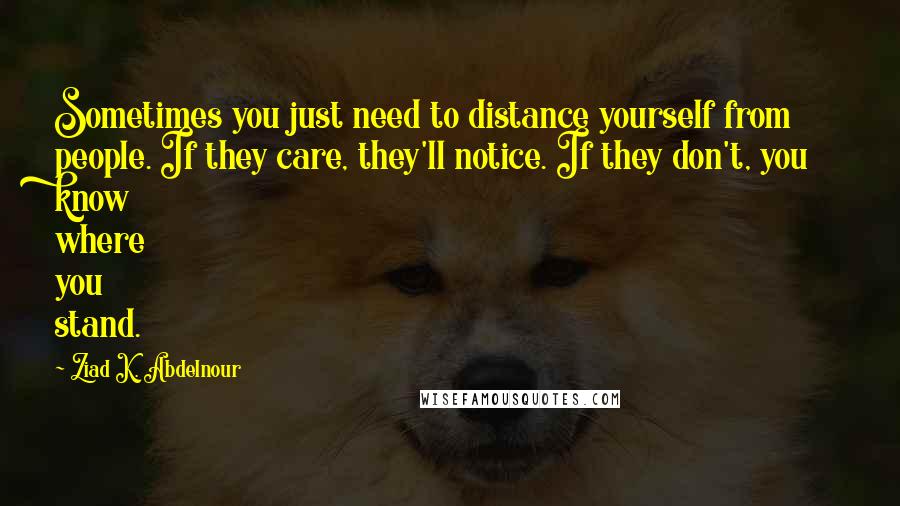 Ziad K. Abdelnour Quotes: Sometimes you just need to distance yourself from people. If they care, they'll notice. If they don't, you know where you stand.