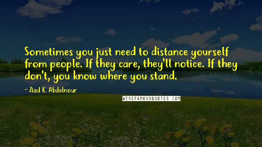 Ziad K. Abdelnour Quotes: Sometimes you just need to distance yourself from people. If they care, they'll notice. If they don't, you know where you stand.