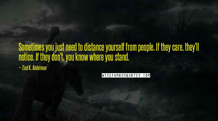 Ziad K. Abdelnour Quotes: Sometimes you just need to distance yourself from people. If they care, they'll notice. If they don't, you know where you stand.