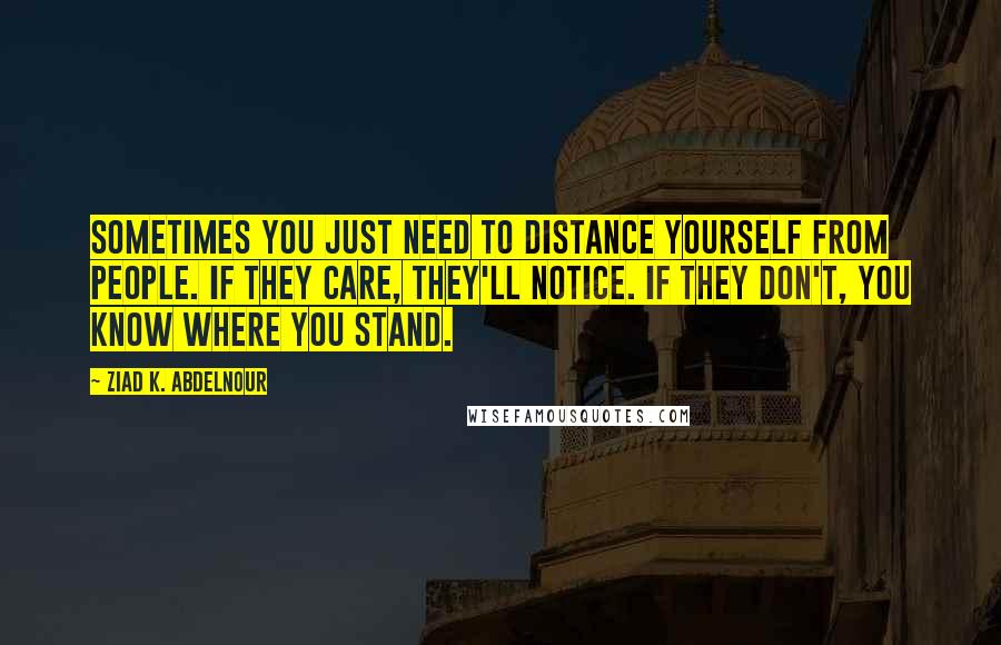 Ziad K. Abdelnour Quotes: Sometimes you just need to distance yourself from people. If they care, they'll notice. If they don't, you know where you stand.