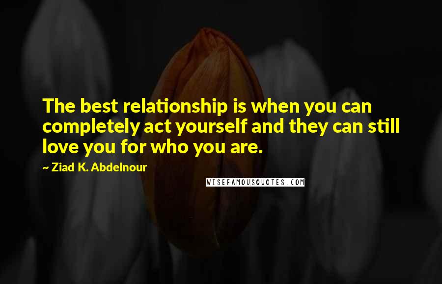 Ziad K. Abdelnour Quotes: The best relationship is when you can completely act yourself and they can still love you for who you are.