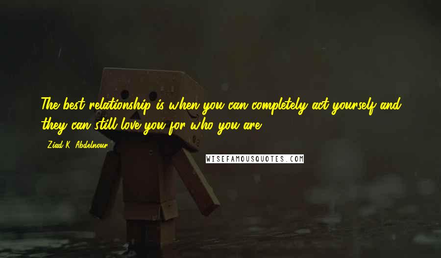 Ziad K. Abdelnour Quotes: The best relationship is when you can completely act yourself and they can still love you for who you are.