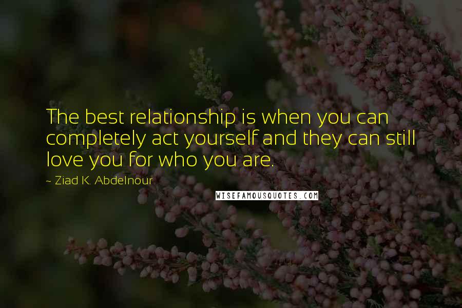 Ziad K. Abdelnour Quotes: The best relationship is when you can completely act yourself and they can still love you for who you are.