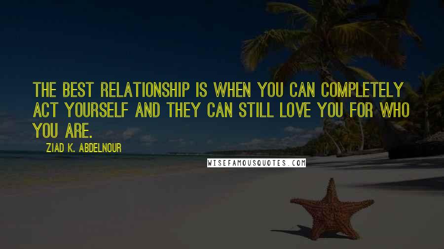 Ziad K. Abdelnour Quotes: The best relationship is when you can completely act yourself and they can still love you for who you are.