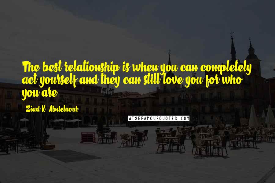 Ziad K. Abdelnour Quotes: The best relationship is when you can completely act yourself and they can still love you for who you are.