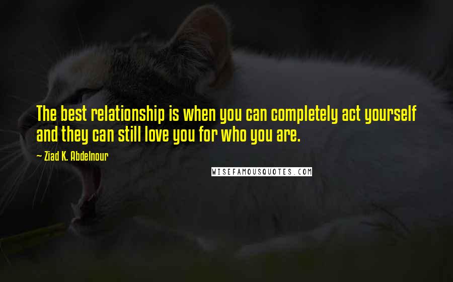 Ziad K. Abdelnour Quotes: The best relationship is when you can completely act yourself and they can still love you for who you are.