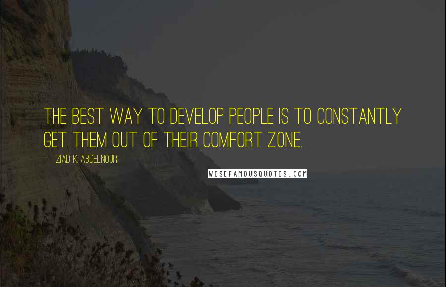 Ziad K. Abdelnour Quotes: The best way to develop people is to constantly get them out of their comfort zone.
