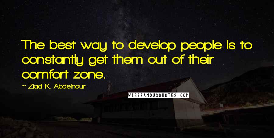 Ziad K. Abdelnour Quotes: The best way to develop people is to constantly get them out of their comfort zone.