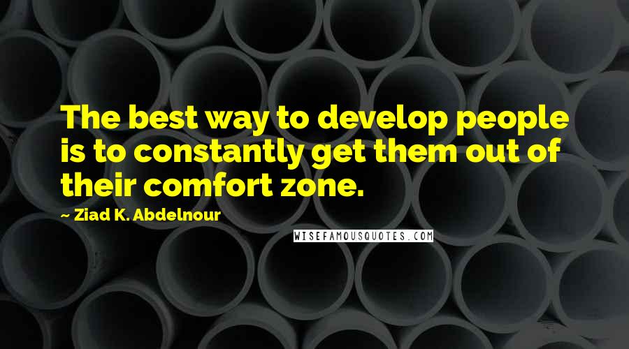 Ziad K. Abdelnour Quotes: The best way to develop people is to constantly get them out of their comfort zone.