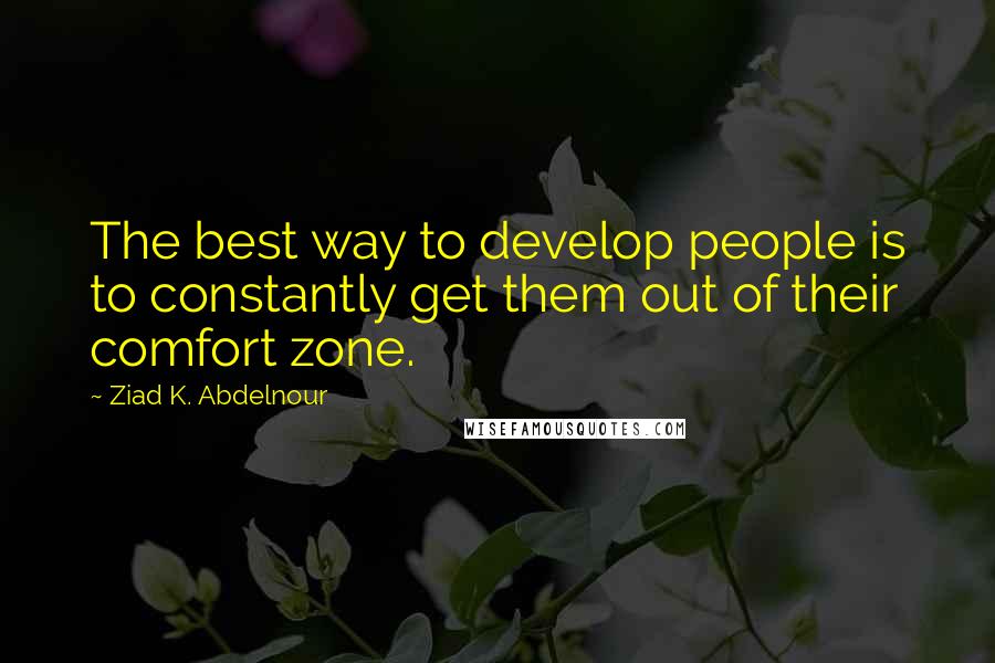Ziad K. Abdelnour Quotes: The best way to develop people is to constantly get them out of their comfort zone.