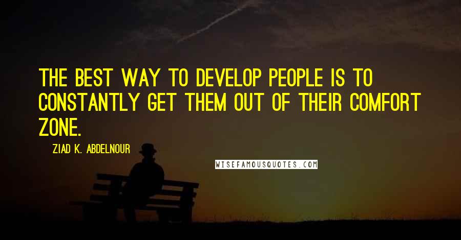 Ziad K. Abdelnour Quotes: The best way to develop people is to constantly get them out of their comfort zone.