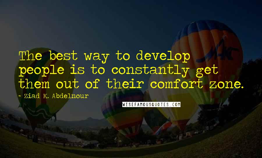 Ziad K. Abdelnour Quotes: The best way to develop people is to constantly get them out of their comfort zone.