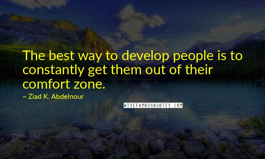 Ziad K. Abdelnour Quotes: The best way to develop people is to constantly get them out of their comfort zone.