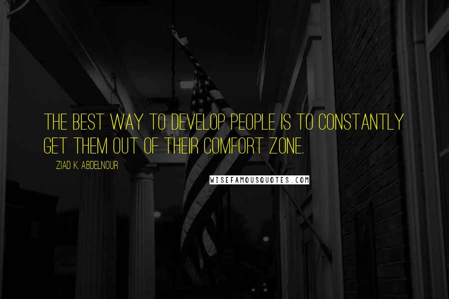 Ziad K. Abdelnour Quotes: The best way to develop people is to constantly get them out of their comfort zone.
