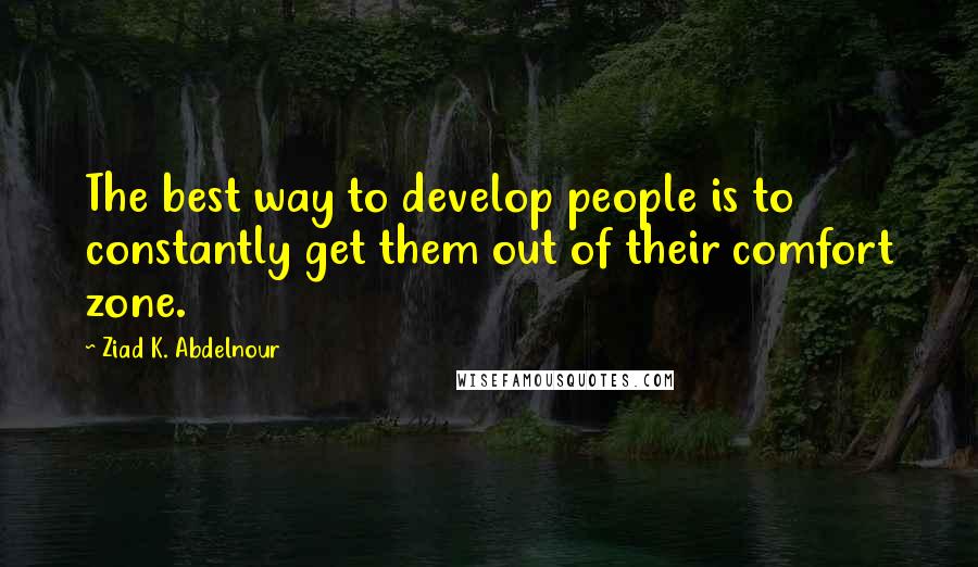 Ziad K. Abdelnour Quotes: The best way to develop people is to constantly get them out of their comfort zone.